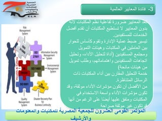 ‫المك‬ ‫نظم‬ ‫لفاعلية‬ ‫ضرورة‬ ‫المعايير‬ ‫تعد‬‫ألنه‬ ‫تبات‬
‫أ‬ ‫المكتبات‬ ‫تستطيع‬ ‫ال‬ ‫المعايير‬ ‫بدون‬‫أفضل‬ ‫تقدم‬ ‫ن‬
‫للمستفيدين‬ ‫الخدمات‬.
‫كأسا‬ ‫وتقوم‬ ‫اإلدارة‬ ‫عملية‬ ‫ضبط‬ ‫تيسير‬‫للحوار‬ ‫س‬
‫ال‬ ‫وهيئات‬ ‫المكتبات‬ ‫في‬ ‫العاملين‬ ‫بين‬‫تمويل‬
‫المستفيدين‬ ‫ومجتمع‬(‫األداء‬ ‫لتحليل‬ ‫أداة‬‫وتحليل‬ ،
‫ت‬ ‫وطلب‬ ،‫واهتماماتهم‬ ‫المستفيدين‬ ‫اتجاهات‬‫مويل‬
‫مانحة‬ ‫هيئات‬ ‫من‬)
‫المكتبات‬ ‫أداء‬ ‫بين‬ ‫المقارن‬ ‫التحليل‬ ‫خدمة‬‫ذات‬
‫المتناظرة‬ ‫الرسائل‬.
‫وق‬ ،‫موثقة‬ ‫األداء‬ ‫مؤشرات‬ ‫تكون‬ ‫أن‬ ‫األفضل‬ ‫من‬‫د‬
‫في‬ ‫االستخدام‬ ‫واسعة‬ ‫األداء‬ ‫مؤشرات‬ ‫تكون‬
‫من‬ ‫الرغم‬ ‫على‬ ‫ا‬ً‫ض‬‫أي‬ ‫عليها‬ ‫ومتفق‬ ‫المكتبات‬‫أنها‬
‫صراحة‬ ‫موثقة‬ ‫غير‬ ‫تكون‬ ‫قد‬
3-‫العالمية‬ ‫المعايير‬ ‫فائدة‬
‫والمعلوم‬ ‫للمكتبات‬ ‫المصرية‬ ‫للجمعية‬ ‫العشرون‬ ‫القومى‬ ‫المؤتمر‬‫ات‬
‫واألرشيف‬
 