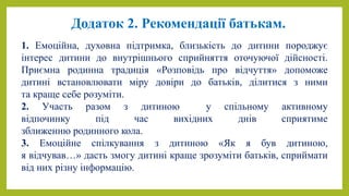 Додаток 2. Рекомендації батькам.
1. Емоційна, духовна підтримка, близькість до дитини породжує
інтерес дитини до внутрішнього сприйняття оточуючої дійсності.
Приємна родинна традиція «Розповідь про відчуття» допоможе
дитині встановлювати міру довіри до батьків, ділитися з ними
та краще себе розуміти.
2. Участь разом з дитиною у спільному активному
відпочинку під час вихідних днів сприятиме
зближенню родинного кола.
3. Емоційне спілкування з дитиною «Як я був дитиною,
я відчував…» дасть змогу дитині краще зрозуміти батьків, сприймати
від них різну інформацію.
 