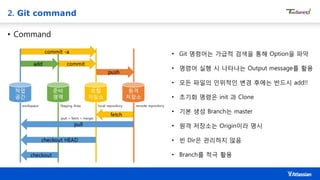 2. Git command
• Command
• Git 명령어는 가급적 검색을 통해 Option을 파악
• 명령어 실행 시 나타나는 Output message를 활용
• 모든 파일의 인위적인 변경 후에는 반드시 add!!
• 초기화 명령은 init 과 Clone
• 기본 생성 Branch는 master
• 원격 저장소는 Origin이라 명시
• 빈 Dir은 관리하지 않음
• Branch를 적극 활용
 