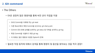 2. Git command
• The Others
• Git은 굉장히 많은 명령어를 통해 버전 관리 작업을 지원
• Git의 Commit을 삭제해 주는 git reset
• 다른 Branch에서 특정 Commit을 갖고오는 git cherry-pick
• Commit 전의 현재 상태를 보여주는 git status 및 이력을 보여주는 git log
• 특정 Commit을 식별하기 위한 git tag
• 이 밖에도 많은 명령과 다양한 Option이 존재
• 필요한 작업 동작에 대해서 검색을 통해 명령어 및 옵션을 찾아보는 것을 적극 권장!!
 