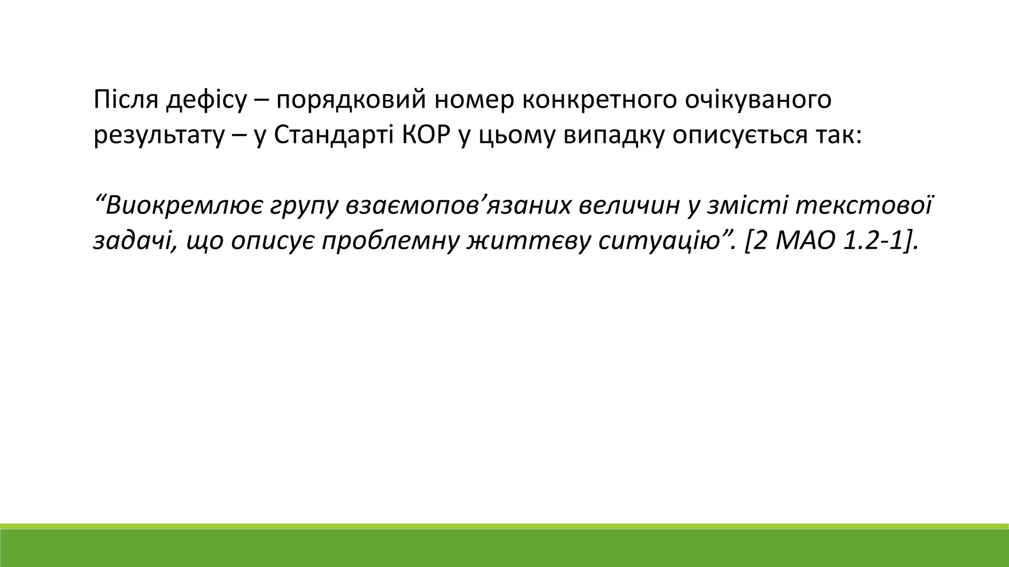 Після дефісу – порядковий номер конкретного очікуваного
результату – у Стандарті КОР у цьому випадку описується так:
“Виокремлює групу взаємопов’язаних величин у змісті текстової
задачі, що описує проблемну життєву ситуацію”. [2 МАО 1.2-1].
 