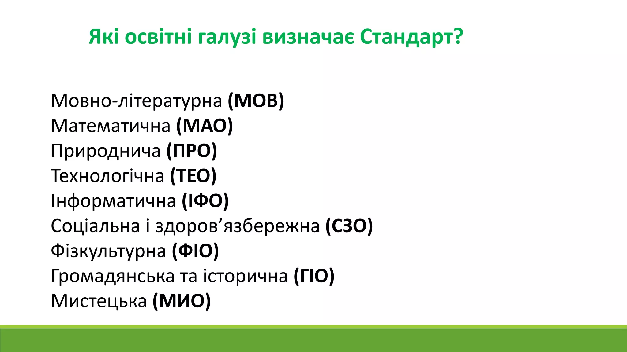 Які освітні галузі визначає Стандарт?
Мовно-літературна (МОВ)
Математична (МАО)
Природнича (ПРО)
Технологічна (ТЕО)
Інформатична (ІФО)
Соціальна і здоров’язбережна (СЗО)
Фізкультурна (ФІО)
Громадянська та історична (ГІО)
Мистецька (МИО)
 
