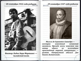 28 сентября 1932 года родился 29 сентября 1547 года родился
Виктор Лидио Хара Мартинес —
чилийский поэт.
Мигель де Сервантес Сааведра —
всемирно известный испанский
писатель. Прежде всего, известен как
автор одного из величайших
произведений мировой литературы —
романа «Хитроумный идальго Дон
Кихот Ламанчский».
 