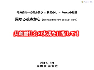 地方自治体の踏ん張り × 民間の力 ＝ Forceの覚醒
2017．8月
秋 田 県 湯 沢 市
異なる視点から（From a different point of view）
 