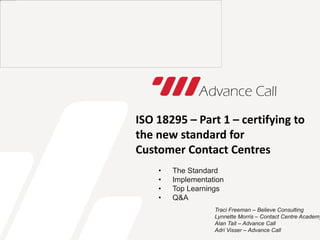 ISO 18295 – Part 1 – certifying to
the new standard for
Customer Contact Centres
• The Standard
• Implementation
• Top Learnings
• Q&A
Traci Freeman – Believe Consulting
Lynnette Morris – Contact Centre Academy
Alan Tait – Advance Call
Adri Visser – Advance Call
 