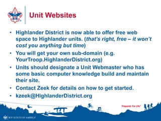 Unit Websites
• Highlander District is now able to offer free web
space to Highlander units. (that’s right, free – it won’t
cost you anything but time)
• You will get your own sub-domain (e.g.
YourTroop.HighlanderDistrict.org)
• Units should designate a Unit Webmaster who has
some basic computer knowledge build and maintain
their site.
• Contact Zeek for details on how to get started.
• kzeek@HighlanderDistrict.org
 
