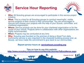 Service Hour Reporting
• Who: All Scouting groups are encouraged to participate in this service project
initiative.
• What: This is a time for all Scouting groups to conduct meaningful, visible
service projects of their choice in their communities. You are encouraged to
discuss and choose your projects with the help of your Scouts, committee, and
chartered organization.
• Where: Service projects can be done for your chartered organization or for the
cause of your choice. Projects done in collaboration with other organizations are
highly recommended.
• When: Projects may be conducted at any time.
• Why: Scouting was founded on the premise of doing a Good Turn daily.
Community service is very important in the character-building process and, as
Scouts, we have made the commitment to give back to our communities.
Report service hours at: servicehours.scouting.org
Tips on how to use this website:
http://www.scouting.org/scoutsource/Awards/JourneyToExcellence.aspx
 