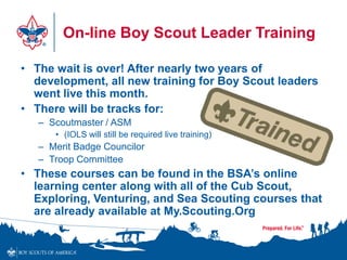 On-line Boy Scout Leader Training
• The wait is over! After nearly two years of
development, all new training for Boy Scout leaders
went live this month.
• There will be tracks for:
– Scoutmaster / ASM
• (IOLS will still be required live training)
– Merit Badge Councilor
– Troop Committee
• These courses can be found in the BSA’s online
learning center along with all of the Cub Scout,
Exploring, Venturing, and Sea Scouting courses that
are already available at My.Scouting.Org
 