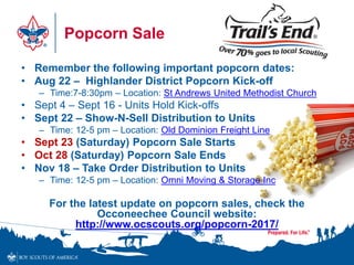 Popcorn Sale
• Remember the following important popcorn dates:
• Aug 22 – Highlander District Popcorn Kick-off
– Time:7-8:30pm – Location: St Andrews United Methodist Church
• Sept 4 – Sept 16 - Units Hold Kick-offs
• Sept 22 – Show-N-Sell Distribution to Units
– Time: 12-5 pm – Location: Old Dominion Freight Line
• Sept 23 (Saturday) Popcorn Sale Starts
• Oct 28 (Saturday) Popcorn Sale Ends
• Nov 18 – Take Order Distribution to Units
– Time: 12-5 pm – Location: Omni Moving & Storage Inc
For the latest update on popcorn sales, check the
Occoneechee Council website:
http://www.ocscouts.org/popcorn-2017/
 