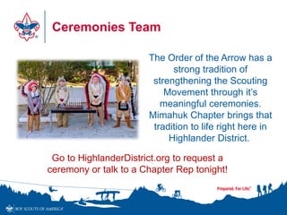 Ceremonies Team
The Order of the Arrow has a
strong tradition of
strengthening the Scouting
Movement through it’s
meaningful ceremonies.
Mimahuk Chapter brings that
tradition to life right here in
Highlander District.
Go to HighlanderDistrict.org to request a
ceremony or talk to a Chapter Rep tonight!
 