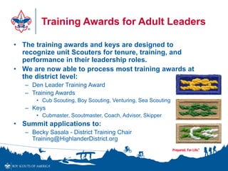 Training Awards for Adult Leaders
• The training awards and keys are designed to
recognize unit Scouters for tenure, training, and
performance in their leadership roles.
• We are now able to process most training awards at
the district level:
– Den Leader Training Award
– Training Awards
• Cub Scouting, Boy Scouting, Venturing, Sea Scouting
– Keys
• Cubmaster, Scoutmaster, Coach, Advisor, Skipper
• Summit applications to:
– Becky Sasala - District Training Chair
Training@HighlanderDistrict.org
 