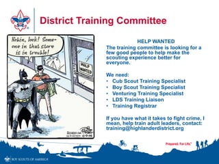 District Training Committee
HELP WANTED
The training committee is looking for a
few good people to help make the
scouting experience better for
everyone.
We need:
• Cub Scout Training Specialist
• Boy Scout Training Specialist
• Venturing Training Specialist
• LDS Training Liaison
• Training Registrar
If you have what it takes to fight crime, I
mean, help train adult leaders, contact:
training@highlanderdistrict.org
 