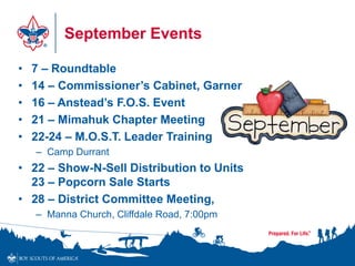 September Events
• 7 – Roundtable
• 14 – Commissioner’s Cabinet, Garner
• 16 – Anstead’s F.O.S. Event
• 21 – Mimahuk Chapter Meeting
• 22-24 – M.O.S.T. Leader Training
– Camp Durrant
• 22 – Show-N-Sell Distribution to Units
23 – Popcorn Sale Starts
• 28 – District Committee Meeting,
– Manna Church, Cliffdale Road, 7:00pm
 