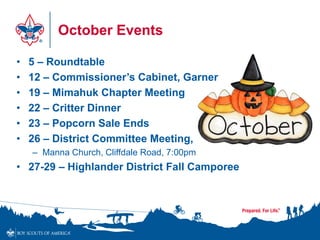 October Events
• 5 – Roundtable
• 12 – Commissioner’s Cabinet, Garner
• 19 – Mimahuk Chapter Meeting
• 22 – Critter Dinner
• 23 – Popcorn Sale Ends
• 26 – District Committee Meeting,
– Manna Church, Cliffdale Road, 7:00pm
• 27-29 – Highlander District Fall Camporee
 