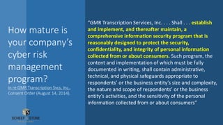 How mature is
your company’s
cyber risk
management
program?
In re GMR Transcription Svcs, Inc.,
Consent Order (August 14, 2014).
“GMR Transcription Services, Inc. . . . Shall . . . establish
and implement, and thereafter maintain, a
comprehensive information security program that is
reasonably designed to protect the security,
confidentiality, and integrity of personal information
collected from or about consumers. Such program, the
content and implementation of which must be fully
documented in writing, shall contain administrative,
technical, and physical safeguards appropriate to
respondents’ or the business entity’s size and complexity,
the nature and scope of respondents’ or the business
entity’s activities, and the sensitivity of the personal
information collected from or about consumers”
 