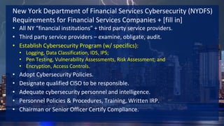www.solidcounsel.com
New York Department of Financial Services Cybersecurity (NYDFS)
Requirements for Financial Services Companies + [fill in]
• All NY “financial institutions” + third party service providers.
• Third party service providers – examine, obligate, audit.
• Establish Cybersecurity Program (w/ specifics):
• Logging, Data Classification, IDS, IPS;
• Pen Testing, Vulnerability Assessments, Risk Assessment; and
• Encryption, Access Controls.
• Adopt Cybersecurity Policies.
• Designate qualified CISO to be responsible.
• Adequate cybersecurity personnel and intelligence.
• Personnel Policies & Procedures, Training, Written IRP.
• Chairman or Senior Officer Certify Compliance.
 