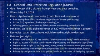 EU – General Data Protection Regulation (GDPR)
• Goal: Protect all EU citizens from privacy and data breaches.
• When: May 25, 2018.
• Reach: Applies to all companies (controllers and processors):
• Processing data of EU residents (regardless of where processing),
• In the EU (regardless of where processing), or
• Offering goods or services to EU citizens or monitoring behavior in EU.
• Penalties: up to 4% global turnover or €20 Million (whichever is greater).
• Remedies: data subjects have judicial remedies, right to damages.
• Data subject rights:
• Breach notification – 72 hrs to DPA; “without undue delay” to data subjects.
• Right to access – provide confirmation of processing and electronic copy (free).
• Data erasure – right to be forgotten, erase, cease dissemination or processing.
• Data portability – receive previously provided data in common elect. format.
• Privacy by design – include data protection from the onset of designing systems.
 