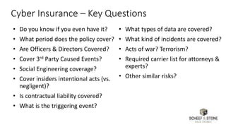 Cyber Insurance – Key Questions
• Do you know if you even have it?
• What period does the policy cover?
• Are Officers & Directors Covered?
• Cover 3rd Party Caused Events?
• Social Engineering coverage?
• Cover insiders intentional acts (vs.
negligent)?
• Is contractual liability covered?
• What is the triggering event?
• What types of data are covered?
• What kind of incidents are covered?
• Acts of war? Terrorism?
• Required carrier list for attorneys &
experts?
• Other similar risks?
 