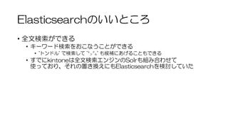 Elasticsearchのいいところ
• 全文検索ができる
• キーワード検索をおこなうことができる
• 'トンドル' で検索して '㌧㌦' も候補にあげることもできる
• すでにkintoneは全文検索エンジンのSolrも組み合わせて
使っており、それの置き換えにもElasticsearchを検討していた
 