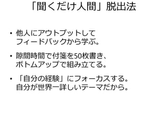 「聞くだけ人間」脱出法
• 他人にアウトプットして
フィードバックから学ぶ。
• 隙間時間で付箋を50枚書き、
ボトムアップで組み立てる。
• 「自分の経験」にフォーカスする。
自分が世界一詳しいテーマだから。
 