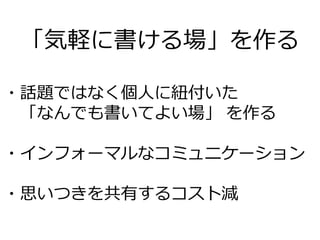 「気軽に書ける場」を作る
・話題ではなく個人に紐付いた
「なんでも書いてよい場」 を作る
・インフォーマルなコミュニケーション
・思いつきを共有するコスト減
 