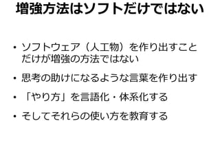 増強方法はソフトだけではない
• ソフトウェア（人工物）を作り出すこと
だけが増強の方法ではない
• 思考の助けになるような言葉を作り出す
• 「やり方」を言語化・体系化する
• そしてそれらの使い方を教育する
 