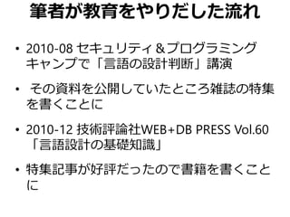筆者が教育をやりだした流れ
• 2010-08 セキュリティ＆プログラミング
キャンプで「言語の設計判断」講演
• その資料を公開していたところ雑誌の特集
を書くことに
• 2010-12 技術評論社WEB+DB PRESS Vol.60
「言語設計の基礎知識」
• 特集記事が好評だったので書籍を書くこと
に
 