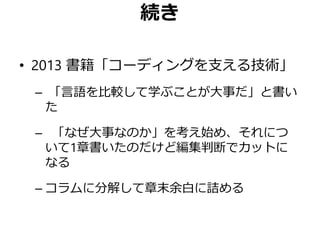 続き
• 2013 書籍「コーディングを支える技術」
– 「言語を比較して学ぶことが大事だ」と書い
た
– 「なぜ大事なのか」を考え始め、それにつ
いて1章書いたのだけど編集判断でカットに
なる
– コラムに分解して章末余白に詰める
 