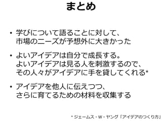 まとめ
• 学びについて語ることに対して、
市場のニーズが予想外に大きかった
• よいアイデアは自分で成長する。
よいアイデアは見る人を刺激するので、
その人々がアイデアに手を貸してくれる*
• アイデアを他人に伝えつつ、
さらに育てるための材料を収集する
* ジェームス・W・ヤング「アイデアのつくり方」
 