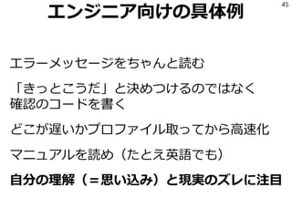 エンジニア向けの具体例
エラーメッセージをちゃんと読む
「きっとこうだ」と決めつけるのではなく
確認のコードを書く
どこが遅いかプロファイル取ってから高速化
マニュアルを読め（たとえ英語でも）
自分の理解（＝思い込み）と現実のズレに注目
45
 
