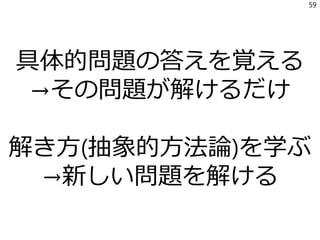 具体的問題の答えを覚える
→その問題が解けるだけ
解き方(抽象的方法論)を学ぶ
→新しい問題を解ける
59
 