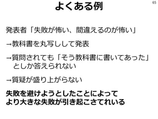 よくある例
発表者「失敗が怖い、間違えるのが怖い」
→教科書を丸写しして発表
→質問されても「そう教科書に書いてあった」
としか答えられない
→質疑が盛り上がらない
失敗を避けようとしたことによって
より大きな失敗が引き起こさてれいる
65
 