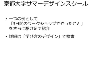 京都大学サマーデザインスクール
• 一つの例として
「3日間のワークショップでやったこと」
をさらに駆け足で紹介
• 詳細は「学び方のデザイン」で検索
 
