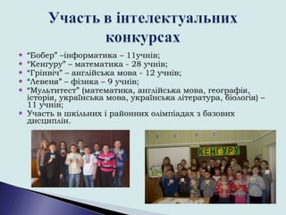  “Бобер” –інформатика – 11учнів;
 “Кенгуру” – математика - 28 учнів;
 “Грінвіч” – англійська мова - 12 учнів;
 “Левеня” – фізика – 9 учнів;
 “Мультитест” (математика, англійська мова, географія,
історія, українська мова, українська література, біологія) –
11 учнів;
 Участь в шкільних і районних олімпіадах з базових
дисциплін.
 