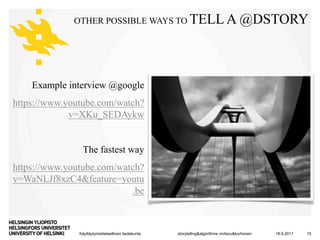 Käyttäytymistieteellinen tiedekunta
OTHER POSSIBLE WAYS TO TELL A @DSTORY
Example interview @google
https://www.youtube.com/watch?
v=XKu_SEDAykw
The fastest way
https://www.youtube.com/watch?
v=WaNLJf8xzC4&feature=youtu
.be
18.9.2017storytelling&algorithms vivitsou&korhonen 15
 