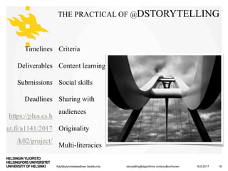 Käyttäytymistieteellinen tiedekunta
THE PRACTICAL OF @DSTORYTELLING
Timelines
Deliverables
Submissions
Deadlines
https://plus.cs.h
ut.fi/a1141/2017
/k02/project/
18.9.2017storytelling&algorithms vivitsou&korhonen 18
Criteria
Content learning
Social skills
Sharing with
audiences
Originality
Multi-literacies
 