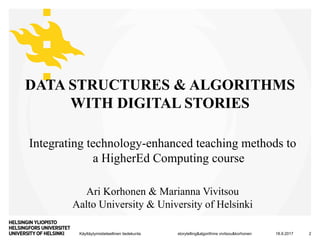 Käyttäytymistieteellinen tiedekunta
Integrating technology-enhanced teaching methods to
a HigherEd Computing course
DATA STRUCTURES & ALGORITHMS
WITH DIGITAL STORIES
18.9.2017storytelling&algorithms vivitsou&korhonen 2
Ari Korhonen & Marianna Vivitsou
Aalto University & University of Helsinki
 