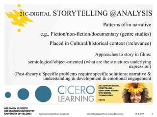 Käyttäytymistieteellinen tiedekunta
21C-DIGITAL STORYTELLING @ANALYSIS
Patterns of/in narrative
e.g., Fiction/non-fiction/documentary (genre studies)
Placed in Cultural/historical context (:relevance)
Approaches to story in films:
semiological/object-oriented (what are the structures underlying
expression)
(Post-theory): Specific problems require specific solutions: narrative &
understanding & development & emotional engagement
18.9.2017 3storytelling&algorithms vivitsou&korhonen
 