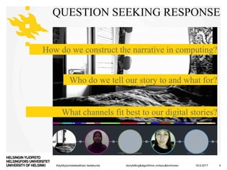 Käyttäytymistieteellinen tiedekunta
QUESTION SEEKING RESPONSE
18.9.2017storytelling&algorithms vivitsou&korhonen 4
How do we construct the narrative in computing?
Who do we tell our story to and what for?
What channels fit best to our digital stories?
 