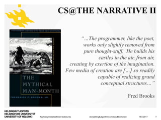 Käyttäytymistieteellinen tiedekunta
CS@THE NARRATIVE II
18.9.2017storytelling&algorithms vivitsou&korhonen 7
“…The programmer, like the poet,
works only slightly removed from
pure thought-stuff. He builds his
castles in the air, from air,
creating by exertion of the imagination.
Few media of creation are […] so readily
capable of realizing grand
conceptual structures…”
Fred Brooks
 