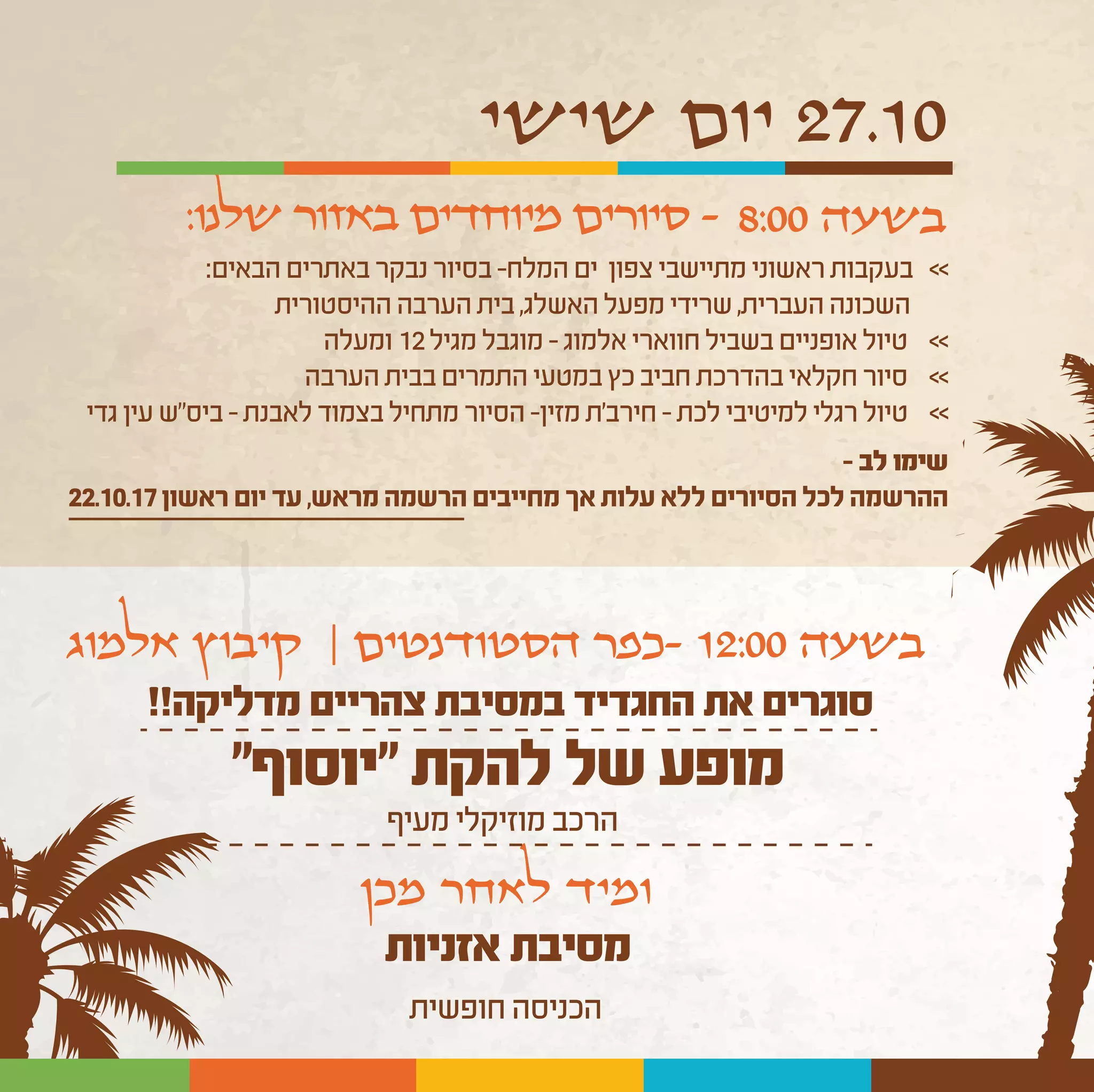 ‫שישי‬ ‫יום‬ 27.10
:‫הבאים‬‫באתרים‬‫נבקר‬‫בסיור‬-‫המלח‬‫ים‬ ‫צפון‬‫מתיישבי‬‫ראשוני‬‫בעקבות‬ <<
‫ההיסטורית‬‫הערבה‬‫בית‬,‫האשלג‬‫מפעל‬‫שרידי‬,‫העברית‬‫השכונה‬
‫ומעלה‬ 12‫מגיל‬‫מוגבל‬-‫אלמוג‬‫חווארי‬‫בשביל‬‫אופניים‬‫טיול‬ <<
‫הערבה‬‫בבית‬‫התמרים‬‫במטעי‬‫כץ‬‫חביב‬‫בהדרכת‬‫חקלאי‬‫סיור‬ <<
‫גדי‬ ‫עין‬ ‫ביס"ש‬–‫לאבנת‬‫בצמוד‬‫מתחיל‬‫הסיור‬-‫מזין‬‫חירב'ת‬ - ‫לכת‬‫למיטיבי‬‫רגלי‬‫טיול‬ <<
– ‫לב‬ ‫שימו‬
22.10.17‫ראשון‬‫יום‬‫עד‬,‫מראש‬‫הרשמה‬‫מחייבים‬‫אך‬‫עלות‬‫ללא‬‫הסיורים‬‫לכל‬‫ההרשמה‬
8:00 ‫בשעה‬
‫אלמוג‬ ‫קיבוץ‬ | ‫הסטודנטים‬ ‫-כפר‬ 12:00 ‫בשעה‬
‫מכן‬ ‫לאחר‬ ‫ומיד‬
‫אזניות‬ ‫מסיבת‬
‫חופשית‬‫הכניסה‬
:‫שלנו‬ ‫באזור‬ ‫מיוחדים‬ ‫סיורים‬ -
"‫"יוסוף‬ ‫להקת‬ ‫של‬ ‫מופע‬
‫מעיף‬‫מוזיקלי‬‫הרכב‬
!!‫מדליקה‬ ‫צהריים‬ ‫במסיבת‬ ‫החגדיד‬ ‫את‬ ‫סוגרים‬
 