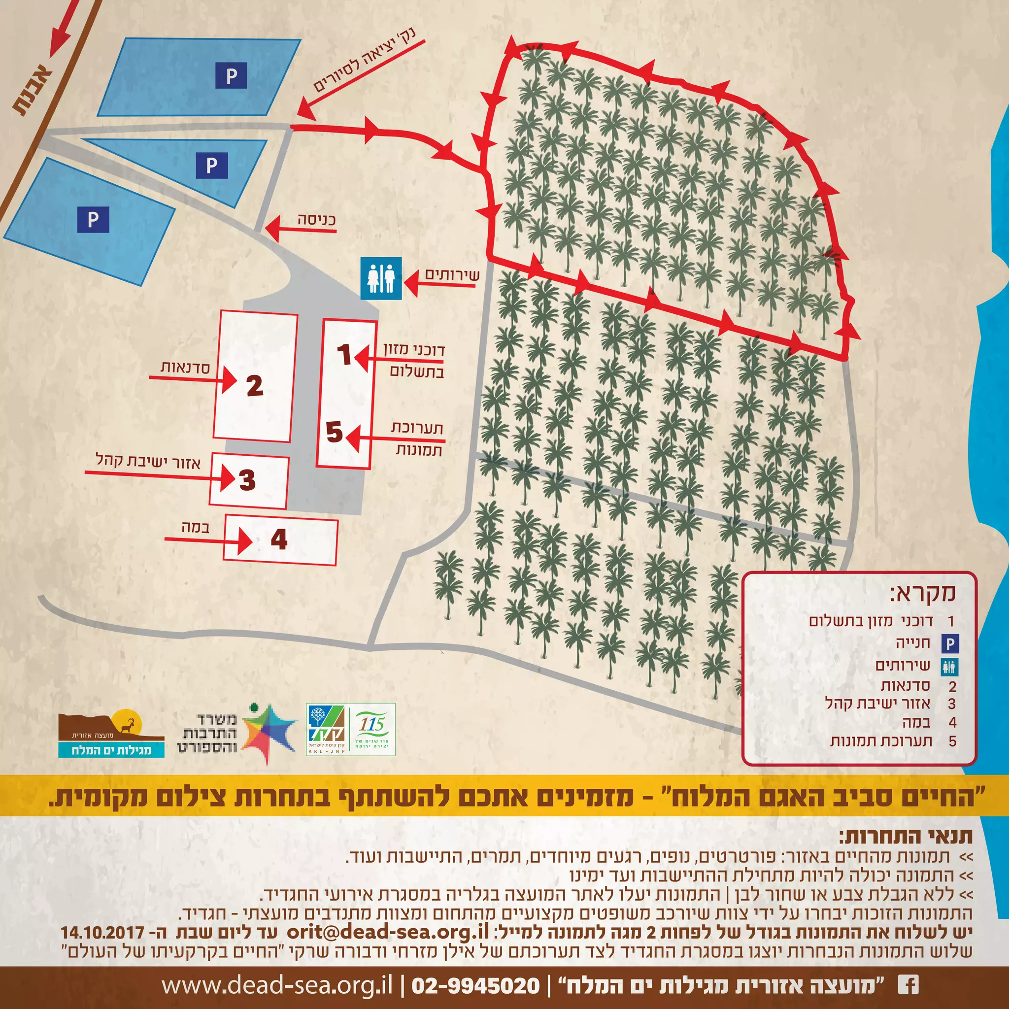 ‫ת‬‫נ‬‫ב‬‫א‬
2
3
4
1
5
P
P
P
‫קהל‬ ‫שיבת‬‫י‬ ‫אזור‬
‫מזון‬ ‫דוכני‬
‫שלום‬‫בת‬
‫רוכת‬‫תע‬
‫ונות‬‫תמ‬
‫נאות‬‫סד‬
‫כניסה‬
‫במה‬
‫רותים‬‫שי‬
‫שירותים‬
‫קהל‬ ‫ישיבת‬ ‫אזור‬
‫סדנאות‬
‫במה‬
P
2
3
‫תמונות‬ ‫תערוכת‬
4
5
:‫מקרא‬
‫בתשלום‬ ‫מזון‬ ‫דוכני‬ 1
‫חנייה‬
‫ם‬‫י‬‫ר‬‫ו‬‫י‬‫ס‬‫ל‬ ‫ה‬‫א‬‫י‬‫צ‬‫י‬ ‘‫ק‬‫נ‬
:‫התחרות‬ ‫תנאי‬
.‫ועוד‬ ‫התיישבות‬ ,‫תמרים‬ ,‫מיוחדים‬ ‫רגעים‬ ,‫נופים‬ ,‫פורטרטים‬ :‫באזור‬ ‫מהחיים‬ ‫תמונות‬ <<
‫ימינו‬ ‫ועד‬ ‫ההתיישבות‬ ‫מתחילת‬ ‫להיות‬ ‫יכולה‬ ‫התמונה‬ <<
.‫החגדיד‬ ‫אירועי‬ ‫במסגרת‬ ‫בגלריה‬ ‫המועצה‬ ‫לאתר‬ ‫יעלו‬ ‫התמונות‬ | ‫לבן‬ ‫שחור‬ ‫או‬ ‫צבע‬ ‫הגבלת‬ ‫ללא‬ <<
.‫חגדיד‬ – ‫מועצתי‬ ‫מתנדבים‬ ‫ומצוות‬ ‫מהתחום‬ ‫מקצועיים‬ ‫משופטים‬ ‫שיורכב‬ ‫צוות‬ ‫ידי‬ ‫על‬ ‫יבחרו‬ ‫הזוכות‬ ‫התמונות‬
14.10.2017 -‫ה‬ ‫שבת‬ ‫ליום‬ ‫עד‬ orit@dead-sea.org.il :‫למייל‬ ‫לתמונה‬ ‫מגה‬ 2 ‫לפחות‬ ‫של‬ ‫בגודל‬ ‫התמונות‬ ‫את‬ ‫לשלוח‬ ‫יש‬
"‫העולם‬ ‫של‬ ‫בקרקעיתו‬ ‫"החיים‬ ‫שרקי‬ ‫ודבורה‬ ‫מזרחי‬ ‫אילן‬ ‫של‬ ‫תערוכתם‬ ‫לצד‬ ‫החגדיד‬ ‫במסגרת‬ ‫יוצגו‬ ‫הנבחרות‬ ‫התמונות‬ ‫שלוש‬
www.dead-sea.org.il | 02-9945020
.‫מקומית‬ ‫צילום‬ ‫בתחרות‬ ‫להשתתף‬ ‫אתכם‬ ‫מזמינים‬ - "‫המלוח‬ ‫האגם‬ ‫סביב‬ ‫”החיים‬
 