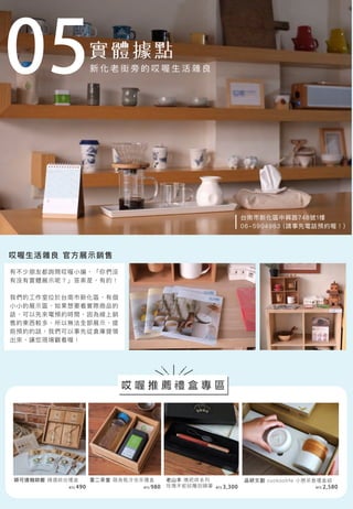 05
有不少朋友都詢問哎喔小編，「你們沒
有沒有實體展示呢？」答案是，有的！
我們的工作室位於台南市新化區，有個
小小的展示區，如果想要看實際商品的
話，可以先來電預約時間，因為線上銷
售的東西較多，所以無法全部展示，提
前預約的話，我們可以事先從倉庫提領
出來，讓您現場觀看喔！
哎喔生活雜良 官方展示銷售
台南市新化區中興路748號1樓
06-5904983 (請事先電話預約喔！)
穎可達咖啡館 精選綜合禮盒 壹二茶堂 隨身瓶冷泡茶禮盒 老山羊 噍吧哖系列
玫瑰木蛇紋雕刻鋼筆
品研文創 cuckoolife 小憩茶壺禮盒組
NT$ 490 NT$ 980 NT$ 3,300 NT$ 2,580
哎 喔 推 薦 禮 盒 專 區
新 化 老 街 旁 的 哎 喔 生 活 雜 良
 