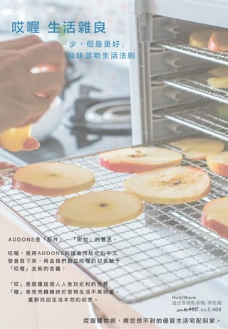 哎 喔 購 物 網 ， 將 您 想 不 到 的 優 質 生 活 宅 配 到 家 。
哎喔 生活雜良
『 少 ， 但 是 更 好 』
品 味 選 物 生 活 法 則
A D D O N S 是 「 配 件 」 、 「 附 加 」 的 意 思 。
NutriWare
溫控食物乾燥機/果乾機
NT$ 5,400NT$ 6,980
哎 喔 ， 是 將 A D D O N S 的 讀 音 用 貼 近 的 中 文
發 音 寫 下 來 ， 再 由 我 們 創 立 哎 喔 的 初 衷 賦 予
「 哎 喔 」 全 新 的 含 義 ：
「 哎 」 是 感 嘆 這 個 人 人 急 功 近 利 的 世 界
「 喔 」 是 兜 兜 轉 轉 終 於 發 現 生 活 不 再 別 處 ，
重 新 找 回 生 活 本 然 的 初 衷 。
 
