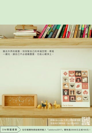 撇去外界的喧囂，悄悄幫自己的幸福空間，尋覓
一縷光，讓自己不必遠離塵囂，也能心藏淨土。
D M 專 屬 優 惠 在哎喔購物網結帳時輸入「addons2017」購物滿2888元立減168元！
 