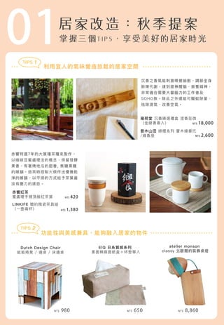 01
Dutch Design Chair
紙板椅凳 / 邊桌 / 床邊桌
雍荷堂 沉香臻選禮盒 澄香至微
（金線香兩入）
普木山田 綠檀系列 實木線香托
/線香座
atelier monson
classy 北歐簡約裝飾桌燈
EIQ 日系質感系列
素面棉麻面紙盒＋杯墊單入
利用宜人的氣味營造放鬆的居家空間
沉香之香氣能刺激嗅覺細胞，調節全身
新陳代謝，達到提神醒腦、振奮精神，
非常適合需要大量腦力的工作者及
SOHO族。除此之外還能可驅蚊除菌、
祛除濕氣、改善空氣。
赤饗特選7年的大葉種茶種來製作，
以咖啡豆蜜處理法的概念，保留發酵
果香，有著烤地瓜的甜香, 焦糖黑糖
的喉韻。焙茶時控制火侯作出優雅乾
淨的喉韻，以平揉的方式給予茶葉最
沒有壓力的揉捻。
功能性與美感兼具，能夠融入居家的物件
NT$ 2,600
NT$ 18,000
赤饗紅茶
蜜處理手摘頂級紅茶葉
LINKIFE 簡約陶瓷茶具組
（一壺兩杯） NT$ 1,380
NT$ 420
NT$ 980 NT$ 650 NT$ 8,860
TIPS 1
TIPS 2
 