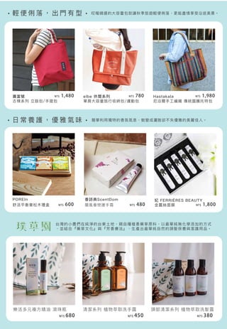 輕 便 俐 落 ， 出 門 有 型
日 常 養 護 ， 優 雅 氣 味
清潔系列 植物萃取洗手露
廣富號
古樸系列 立鼓包/手提包
elbe 休閒系列
單肩大容量旅行收納包/運動包
Hastakala
尼泊爾手工編織 傳統圖騰托特包
POREIn
舒活平衡膏松木禮盒
香詩典ScentDom
蘭風眷戀護手霜
妃 FERRIÈRES BEAUTY
金蠶絲面膜
樂活多元複方精油 滾珠瓶
哎喔精選的大容量包款讓秋季旅遊輕便俐落，更能盡情享受沿途美景。
簡單利用獨特的香氛氣息，蛻變成灑脫卻不失優雅的美麗佳人。
台灣的小農們在純淨的台東土地，親自種植香藥草原料，以最單純無化學添加的方式
，並結合『藥草文化』與『芳香療法』，生產出最單純自然的頭髮保養與潔護用品。
頭部清潔系列 植物萃取洗髮露
NT$ 380NT$ 680 NT$ 450
NT$ 480
NT$ 1,980NT$ 780NT$ 1,480
NT$ 1,800NT$ 600
 