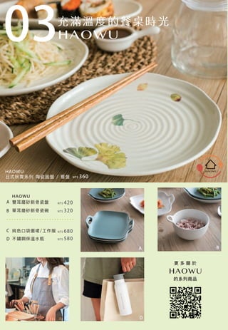 HAOWU
雙耳磨砂新骨瓷盤
單耳磨砂新骨瓷碗
不鏽鋼保溫水瓶
純色口袋圍裙/工作服
NT$ 320
NT$ 420
NT$ 680
NT$ 580
NT$ 360
A
B
C
D
A
HAOWU
日式秋實系列 陶瓷圓盤 / 餐盤
B
C D
更 多 關 於
的系列商品
03
 