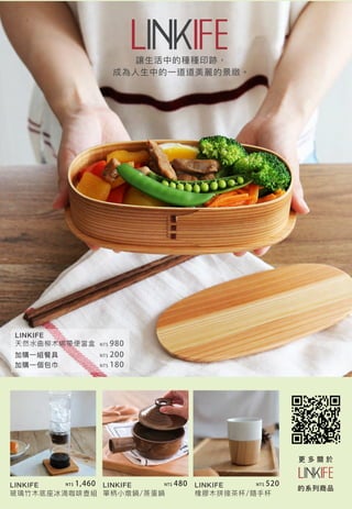 讓生活中的種種印跡，
成為人生中的一道道美麗的景緻。
LINKIFE
天然水曲柳木綁帶便當盒
LINKIFE
玻璃竹木底座冰滴咖啡壺組
LINKIFE
單柄小燉鍋/蒸蛋鍋
LINKIFE
橡膠木拼接茶杯/隨手杯
更 多 關 於
的系列商品
加購一組餐具
加購一個包巾
NT$ 980
NT$ 200
NT$ 1,460 NT$ 480 NT$ 520
NT$ 180
 