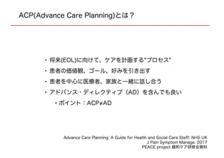 • 将来(EOL)に向けて、ケアを計画する“プロセス”
• 患者の価値観、ゴール、好みを引き出す
• 患者を中心に医療者、家族と一緒に話し合う
• アドバンス・ディレクティブ（AD）を含んでも良い
•ポイント：ACP≠AD
ACP(Advance Care Planning)とは？
Advance Care Planning: A Guide for Health and Social Care Staff: NHS UK
J Pain Symptom Manage. 2017
PEACE project 緩和ケア研修会資料
 